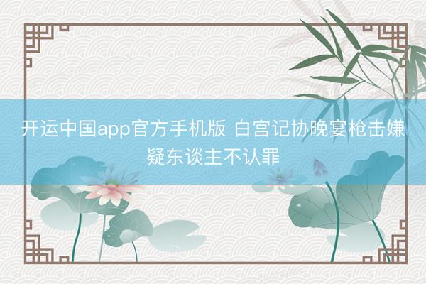 开运中国app官方手机版 白宫记协晚宴枪击嫌疑东谈主不认罪