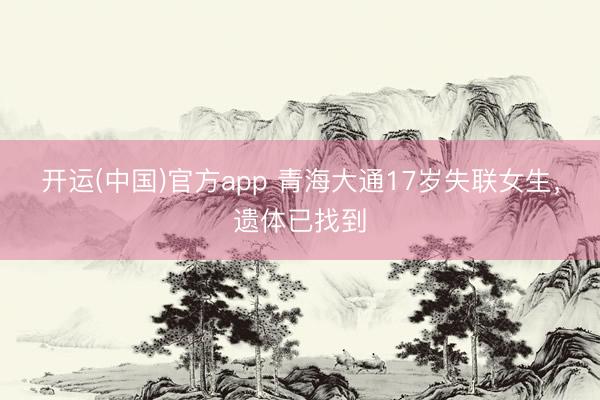 开运(中国)官方app 青海大通17岁失联女生，遗体已找到