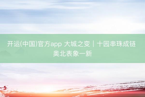 开运(中国)官方app 大城之变｜十园串珠成链 奥北表象一新