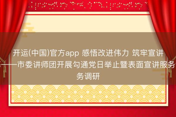 开运(中国)官方app 感悟改进伟力 筑牢宣讲根基——市委讲师团开展勾通党日举止暨表面宣讲服务调研