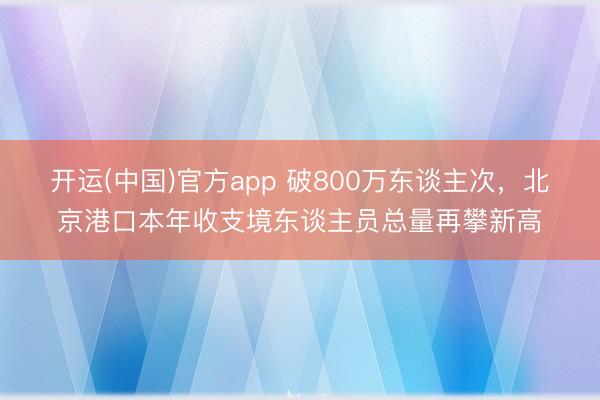 开运(中国)官方app 破800万东谈主次，北京港口本年收支境东谈主员总量再攀新高