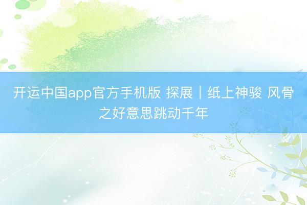 开运中国app官方手机版 探展｜纸上神骏 风骨之好意思跳动千年