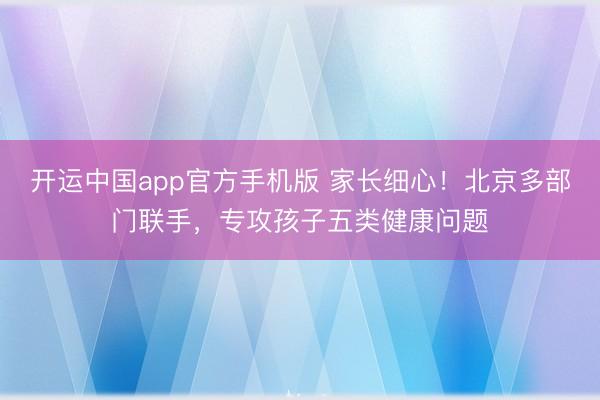 开运中国app官方手机版 家长细心！北京多部门联手，专攻孩子五类健康问题
