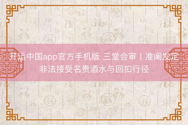 开运中国app官方手机版 三堂会审丨准阐发定非法接受名贵酒水与回扣行径