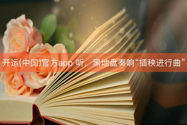 开运(中国)官方app 听，黑地盘奏响“插秧进行曲”