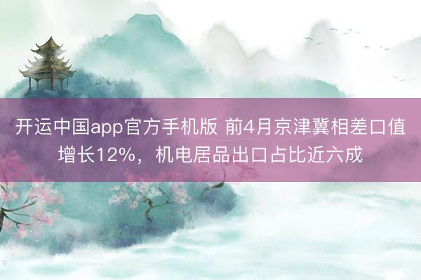 开运中国app官方手机版 前4月京津冀相差口值增长12%，机电居品出口占比近六成