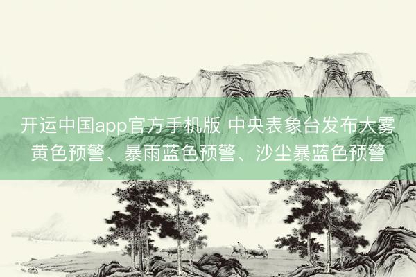 开运中国app官方手机版 中央表象台发布大雾黄色预警、暴雨蓝色预警、沙尘暴蓝色预警