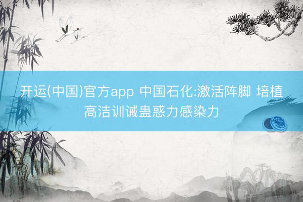 开运(中国)官方app 中国石化:激活阵脚 培植高洁训诫蛊惑力感染力