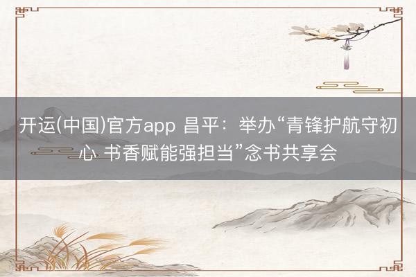 开运(中国)官方app 昌平：举办“青锋护航守初心 书香赋能强担当”念书共享会