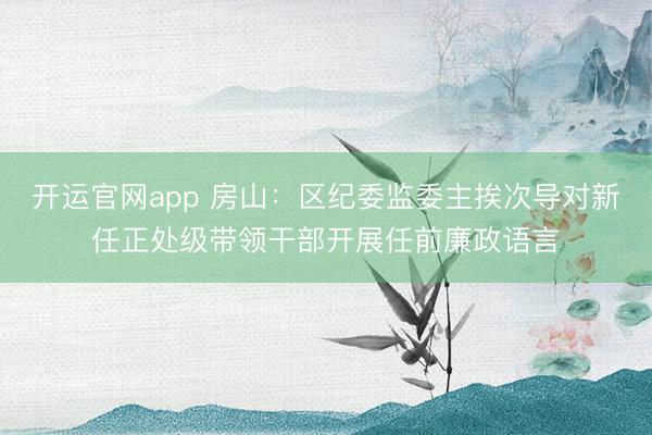 开运官网app 房山：区纪委监委主挨次导对新任正处级带领干部开展任前廉政语言