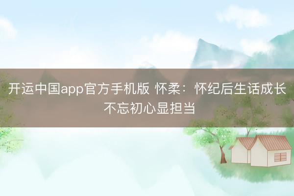 开运中国app官方手机版 怀柔：怀纪后生话成长 不忘初心显担当