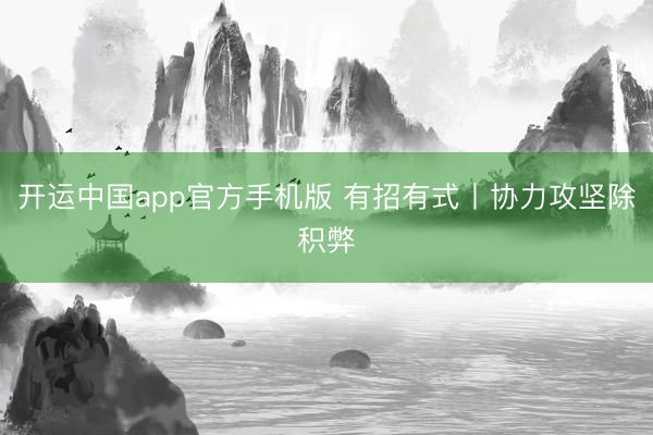 开运中国app官方手机版 有招有式丨协力攻坚除积弊