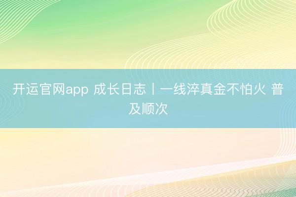 开运官网app 成长日志丨一线淬真金不怕火 普及顺次