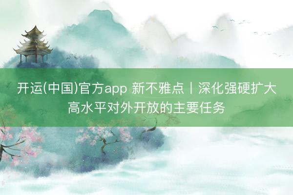 开运(中国)官方app 新不雅点丨深化强硬扩大高水平对外开放的主要任务