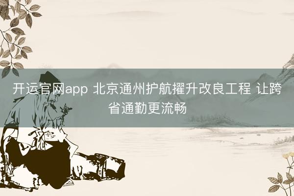 开运官网app 北京通州护航擢升改良工程 让跨省通勤更流畅