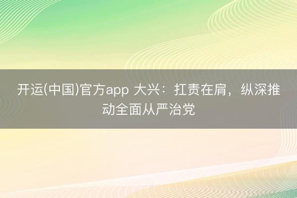 开运(中国)官方app 大兴：扛责在肩，纵深推动全面从严治党