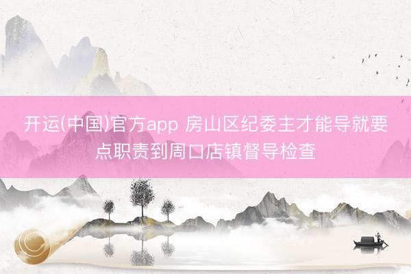 开运(中国)官方app 房山区纪委主才能导就要点职责到周口店镇督导检查