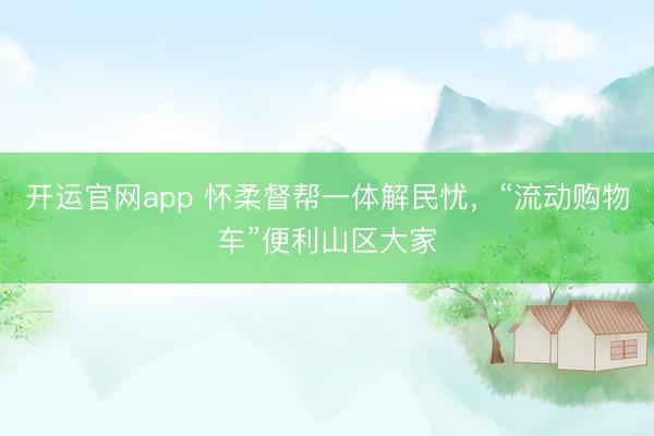 开运官网app 怀柔督帮一体解民忧，“流动购物车”便利山区大家