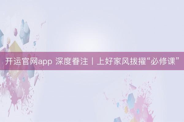 开运官网app 深度眷注丨上好家风拔擢“必修课”