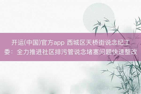 开运(中国)官方app 西城区天桥街说念纪工委：全力推进社区排污管说念堵塞问题快速整改