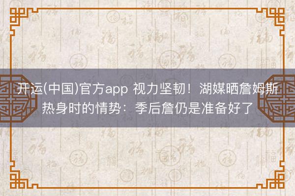开运(中国)官方app 视力坚韧！湖媒晒詹姆斯热身时的情势：季后詹仍是准备好了
