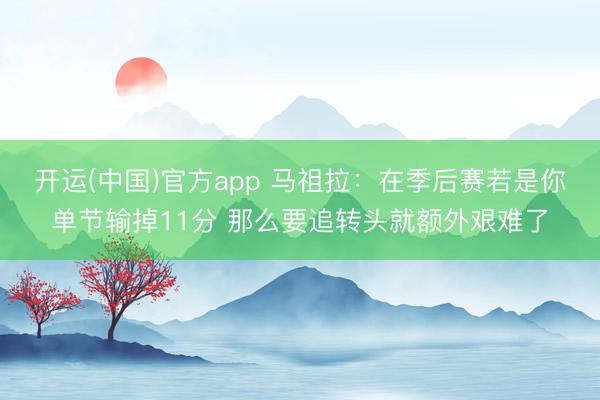 开运(中国)官方app 马祖拉：在季后赛若是你单节输掉11分 那么要追转头就额外艰难了