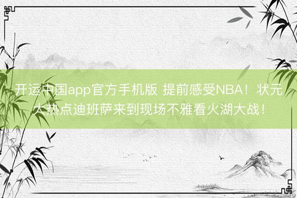 开运中国app官方手机版 提前感受NBA！状元大热点迪班萨来到现场不雅看火湖大战！