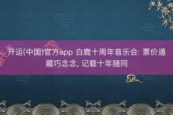 开运(中国)官方app 白鹿十周年音乐会: 票价遁藏巧念念， 记载十年随同