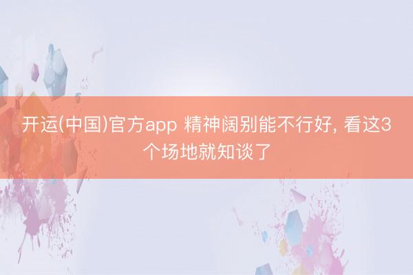 开运(中国)官方app 精神阔别能不行好， 看这3个场地就知谈了