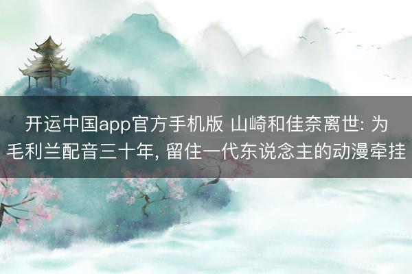 开运中国app官方手机版 山崎和佳奈离世: 为毛利兰配音三十年， 留住一代东说念主的动漫牵挂