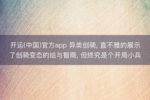 开运(中国)官方app 异类创骑， 直不雅的展示了创骑变态的给与智商， 但终究是个开局小兵
