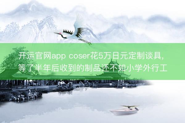 开运官网app coser花5万日元定制谈具， 等了半年后收到的制品还不如小学外行工