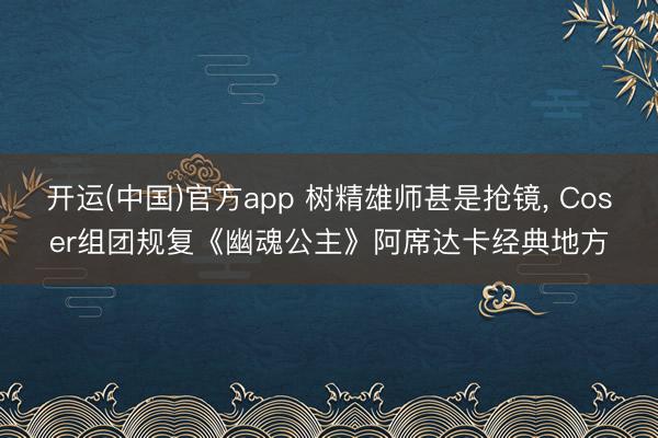 开运(中国)官方app 树精雄师甚是抢镜， Coser组团规复《幽魂公主》阿席达卡经典地方