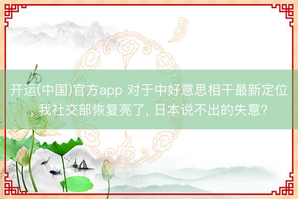 开运(中国)官方app 对于中好意思相干最新定位， 我社交部恢复亮了， 日本说不出的失意?