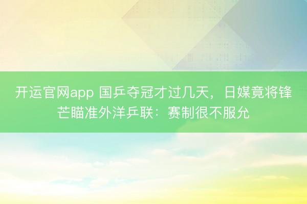 开运官网app 国乒夺冠才过几天，日媒竟将锋芒瞄准外洋乒联：赛制很不服允