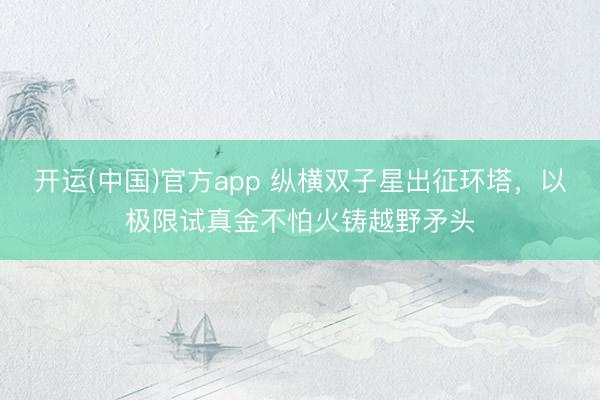 开运(中国)官方app 纵横双子星出征环塔，以极限试真金不怕火铸越野矛头