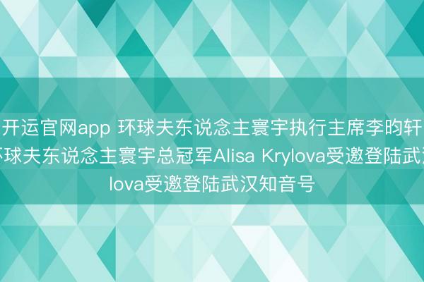 开运官网app 环球夫东说念主寰宇执行主席李昀轩女士与环球夫东说念主寰宇总冠军Alisa Krylova受邀登陆武汉知音号