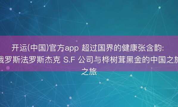开运(中国)官方app 超过国界的健康张含韵: 俄罗斯法罗斯杰克 S.F 公司与桦树茸黑金的中国之旅