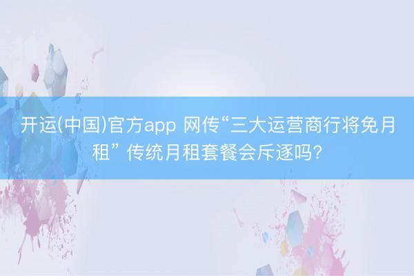 开运(中国)官方app 网传“三大运营商行将免月租” 传统月租套餐会斥逐吗?
