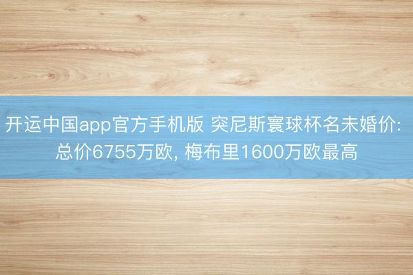 开运中国app官方手机版 突尼斯寰球杯名未婚价: 总价6755万欧， 梅布里1600万欧最高