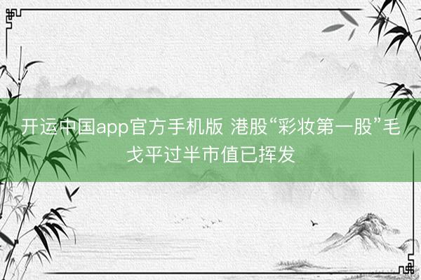 开运中国app官方手机版 港股“彩妆第一股”毛戈平过半市值已挥发