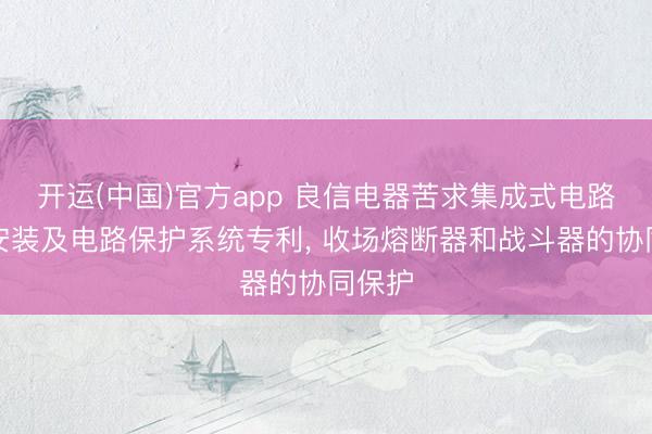 开运(中国)官方app 良信电器苦求集成式电路保护安装及电路保护系统专利， 收场熔断器和战斗器的协同保护