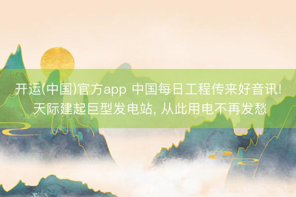 开运(中国)官方app 中国每日工程传来好音讯! 天际建起巨型发电站， 从此用电不再发愁