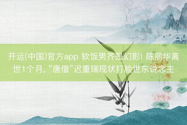 开运(中国)官方app 软饭男齐是幻影! 陈丽华离世1个月， “唐僧”迟重瑞现状打脸世东说念主