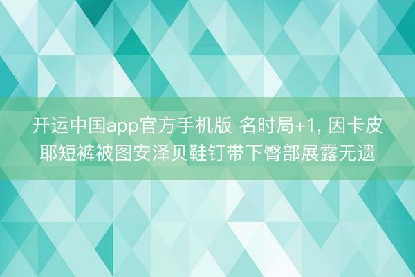 开运中国app官方手机版 名时局+1， 因卡皮耶短裤被图安泽贝鞋钉带下臀部展露无遗