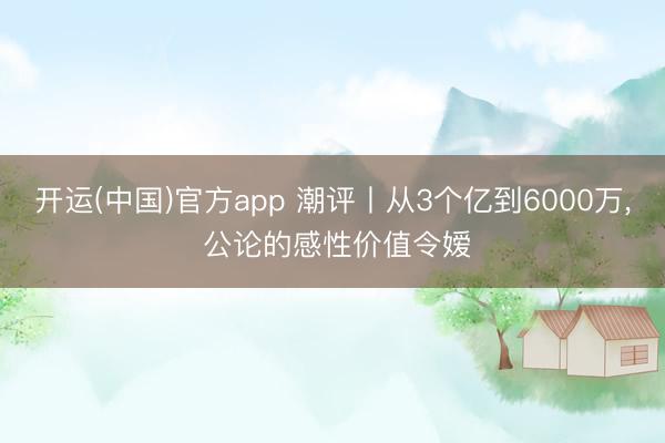 开运(中国)官方app 潮评丨从3个亿到6000万， 公论的感性价值令嫒