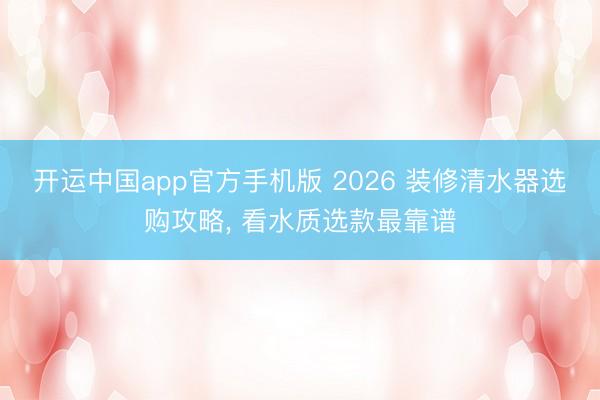 开运中国app官方手机版 2026 装修清水器选购攻略， 看水质选款最靠谱