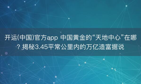 开运(中国)官方app 中国黄金的“天地中心”在哪? 揭秘3.45平常公里内的万亿造富据说