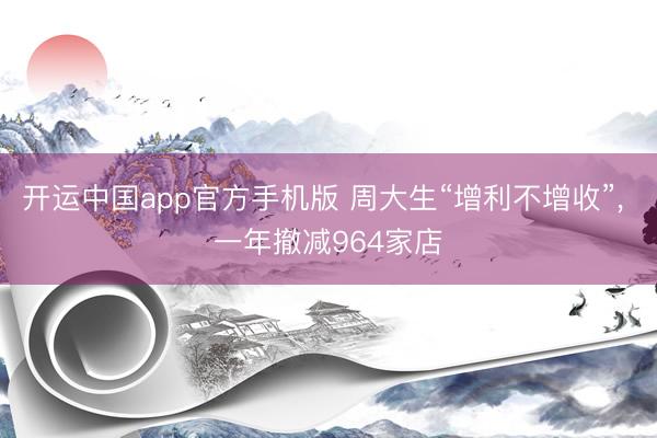 开运中国app官方手机版 周大生“增利不增收”， 一年撤减964家店