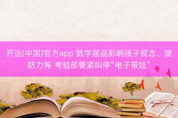 开运(中国)官方app 数字居品影响孩子观念、提防力等 考验部要紧叫停“电子带娃”
